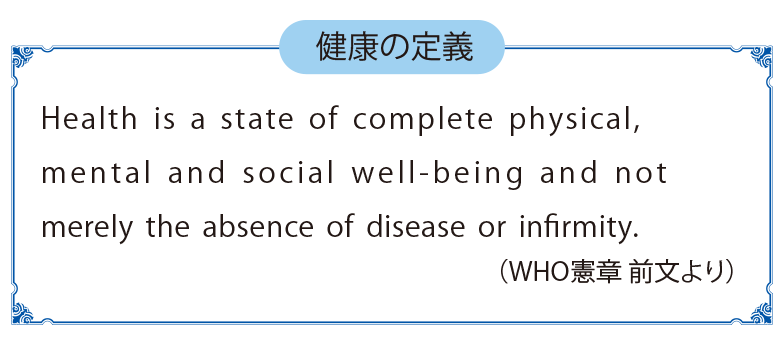 健康の定義 Health is a state of complete physical,mental and social well-being and not merely the absence of disease or infirmity.(WHO憲章 前文より)